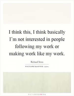 I think this, I think basically I’m not interested in people following my work or making work like my work Picture Quote #1