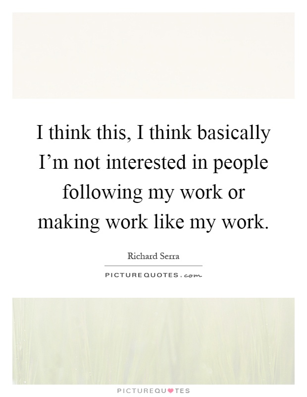 I think this, I think basically I'm not interested in people following my work or making work like my work Picture Quote #1