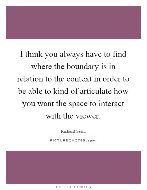 I think you always have to find where the boundary is in relation to the context in order to be able to kind of articulate how you want the space to interact with the viewer Picture Quote #1