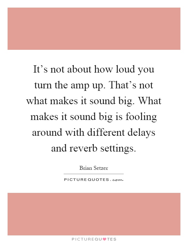 It's not about how loud you turn the amp up. That's not what makes it sound big. What makes it sound big is fooling around with different delays and reverb settings Picture Quote #1