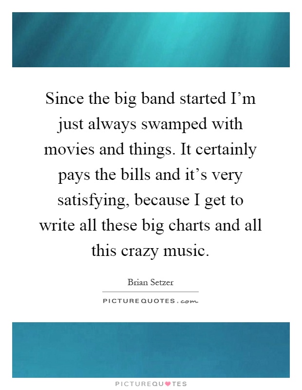 Since the big band started I'm just always swamped with movies and things. It certainly pays the bills and it's very satisfying, because I get to write all these big charts and all this crazy music Picture Quote #1