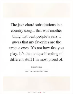 The jazz chord substitutions in a country song... that was another thing that bent people’s ears. I guess that my favorites are the unique ones. It’s not how fast you play. It’s that unique blending of different stuff I’m most proud of Picture Quote #1