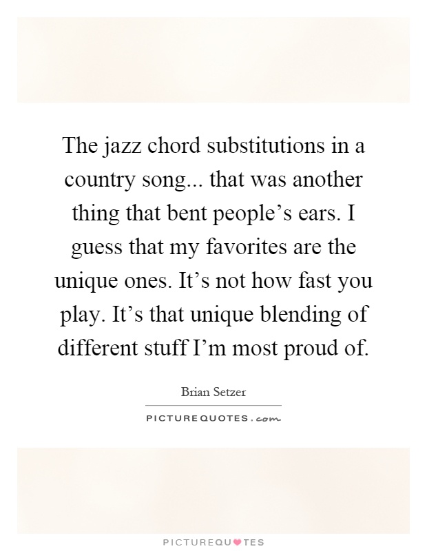 The jazz chord substitutions in a country song... that was another thing that bent people's ears. I guess that my favorites are the unique ones. It's not how fast you play. It's that unique blending of different stuff I'm most proud of Picture Quote #1