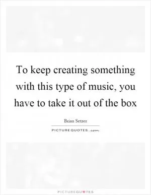 To keep creating something with this type of music, you have to take it out of the box Picture Quote #1