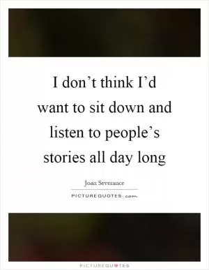 I don’t think I’d want to sit down and listen to people’s stories all day long Picture Quote #1