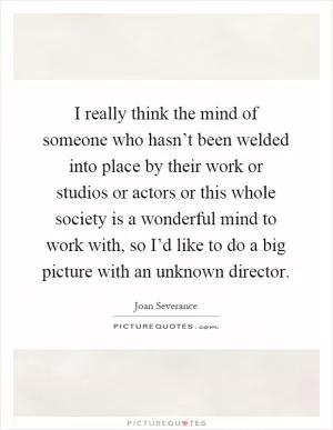I really think the mind of someone who hasn’t been welded into place by their work or studios or actors or this whole society is a wonderful mind to work with, so I’d like to do a big picture with an unknown director Picture Quote #1