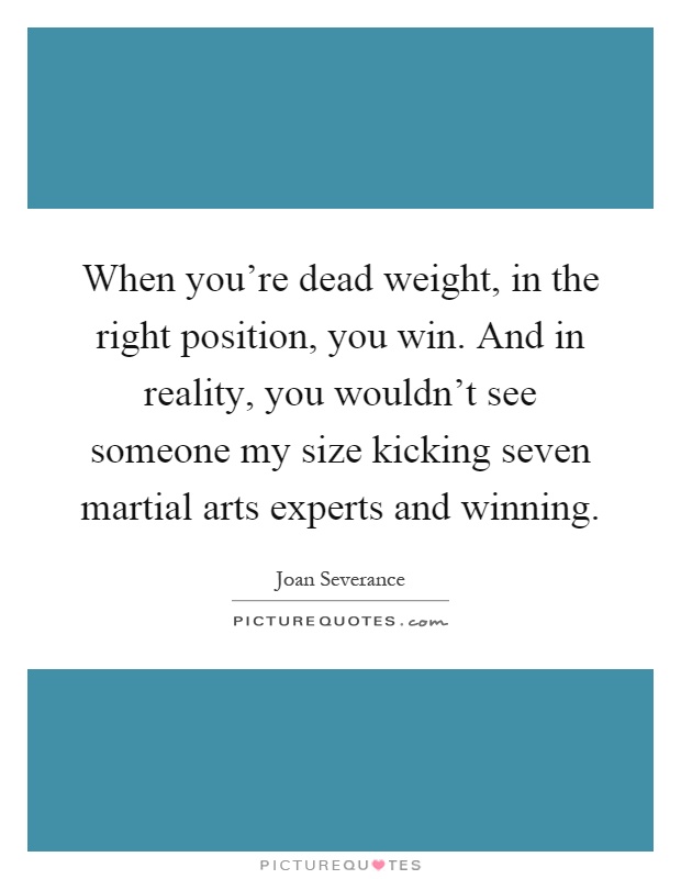 When you're dead weight, in the right position, you win. And in reality, you wouldn't see someone my size kicking seven martial arts experts and winning Picture Quote #1