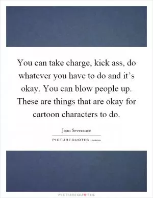 You can take charge, kick ass, do whatever you have to do and it’s okay. You can blow people up. These are things that are okay for cartoon characters to do Picture Quote #1