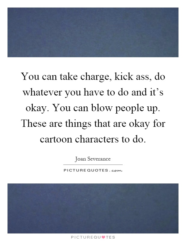 You can take charge, kick ass, do whatever you have to do and it's okay. You can blow people up. These are things that are okay for cartoon characters to do Picture Quote #1