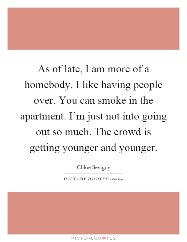 As of late, I am more of a homebody. I like having people over. You can smoke in the apartment. I'm just not into going out so much. The crowd is getting younger and younger Picture Quote #1