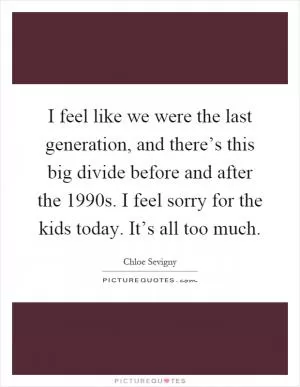 I feel like we were the last generation, and there’s this big divide before and after the 1990s. I feel sorry for the kids today. It’s all too much Picture Quote #1