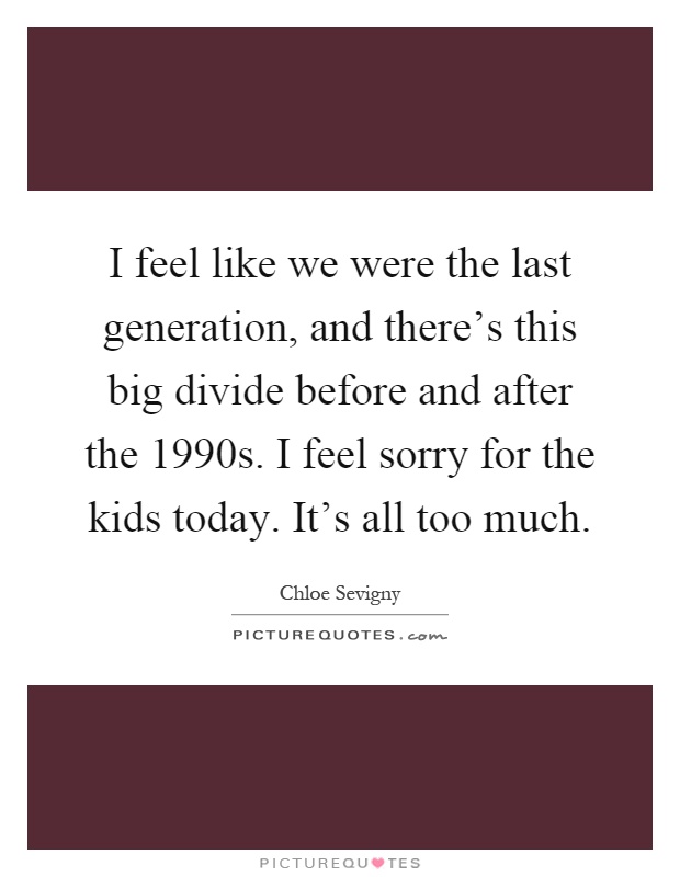 I feel like we were the last generation, and there's this big divide before and after the 1990s. I feel sorry for the kids today. It's all too much Picture Quote #1