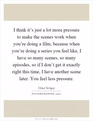 I think it’s just a lot more pressure to make the scenes work when you’re doing a film, because when you’re doing a series you feel like, I have so many scenes, so many episodes, so if I don’t get it exactly right this time, I have another scene later. You feel less pressure Picture Quote #1