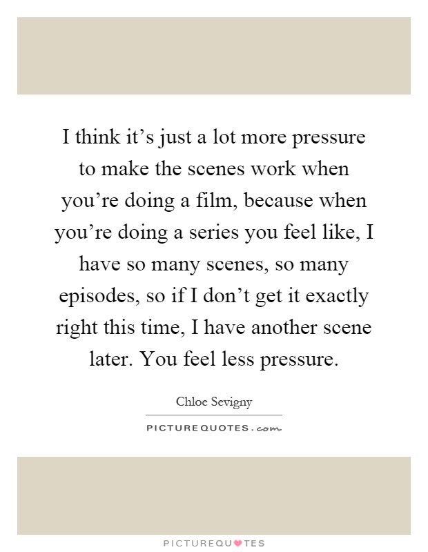 I think it's just a lot more pressure to make the scenes work when you're doing a film, because when you're doing a series you feel like, I have so many scenes, so many episodes, so if I don't get it exactly right this time, I have another scene later. You feel less pressure Picture Quote #1