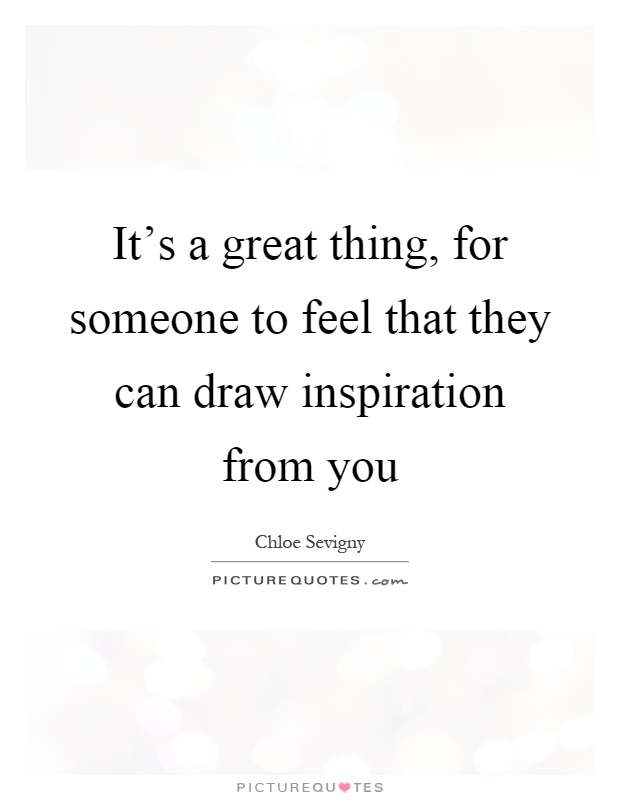 It's a great thing, for someone to feel that they can draw inspiration from you Picture Quote #1