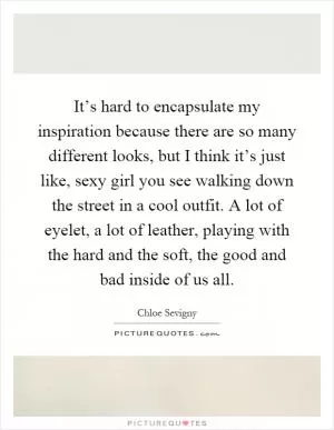 It’s hard to encapsulate my inspiration because there are so many different looks, but I think it’s just like, sexy girl you see walking down the street in a cool outfit. A lot of eyelet, a lot of leather, playing with the hard and the soft, the good and bad inside of us all Picture Quote #1