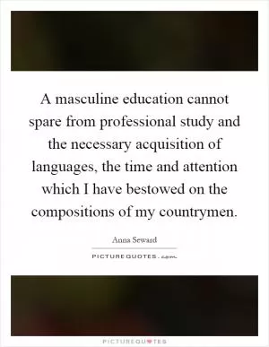 A masculine education cannot spare from professional study and the necessary acquisition of languages, the time and attention which I have bestowed on the compositions of my countrymen Picture Quote #1