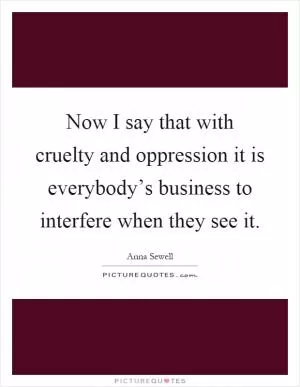 Now I say that with cruelty and oppression it is everybody’s business to interfere when they see it Picture Quote #1