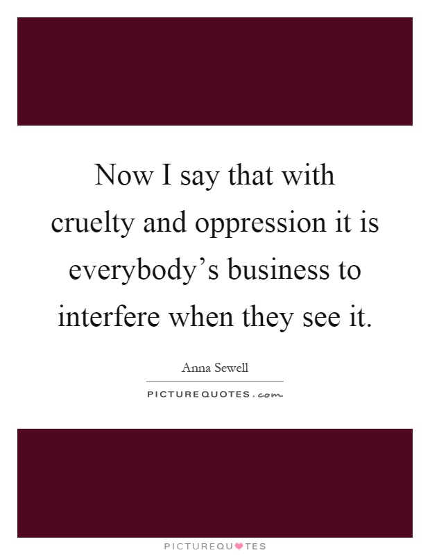 Now I say that with cruelty and oppression it is everybody's business to interfere when they see it Picture Quote #1