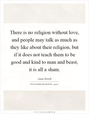 There is no religion without love, and people may talk as much as they like about their religion, but if it does not teach them to be good and kind to man and beast, it is all a sham Picture Quote #1