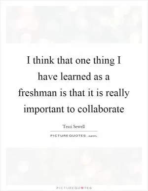 I think that one thing I have learned as a freshman is that it is really important to collaborate Picture Quote #1