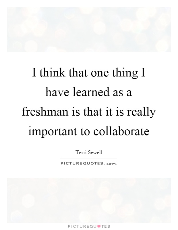 I think that one thing I have learned as a freshman is that it is really important to collaborate Picture Quote #1