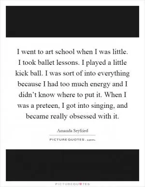 I went to art school when I was little. I took ballet lessons. I played a little kick ball. I was sort of into everything because I had too much energy and I didn’t know where to put it. When I was a preteen, I got into singing, and became really obsessed with it Picture Quote #1