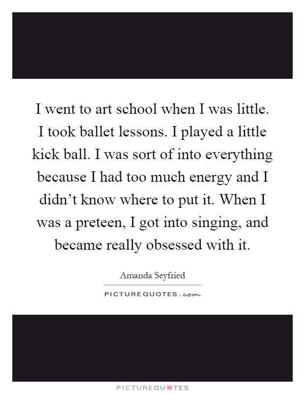 I went to art school when I was little. I took ballet lessons. I played a little kick ball. I was sort of into everything because I had too much energy and I didn't know where to put it. When I was a preteen, I got into singing, and became really obsessed with it Picture Quote #1