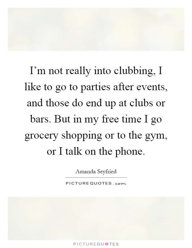 I'm not really into clubbing, I like to go to parties after events, and those do end up at clubs or bars. But in my free time I go grocery shopping or to the gym, or I talk on the phone Picture Quote #1