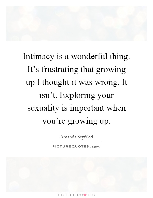 Intimacy is a wonderful thing. It's frustrating that growing up I thought it was wrong. It isn't. Exploring your sexuality is important when you're growing up Picture Quote #1
