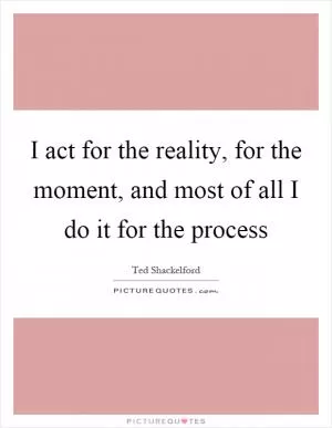 I act for the reality, for the moment, and most of all I do it for the process Picture Quote #1