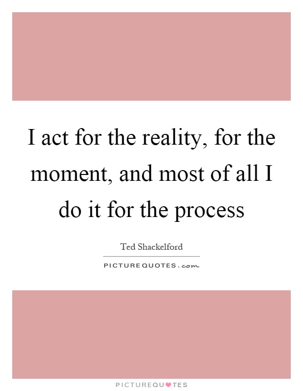 I act for the reality, for the moment, and most of all I do it for the process Picture Quote #1