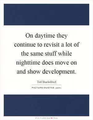 On daytime they continue to revisit a lot of the same stuff while nighttime does move on and show development Picture Quote #1