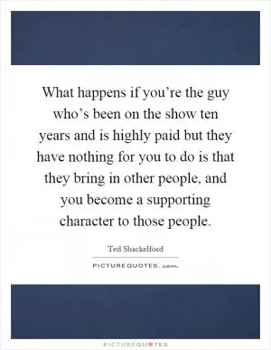 What happens if you’re the guy who’s been on the show ten years and is highly paid but they have nothing for you to do is that they bring in other people, and you become a supporting character to those people Picture Quote #1