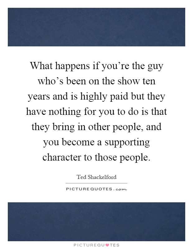 What happens if you're the guy who's been on the show ten years and is highly paid but they have nothing for you to do is that they bring in other people, and you become a supporting character to those people Picture Quote #1