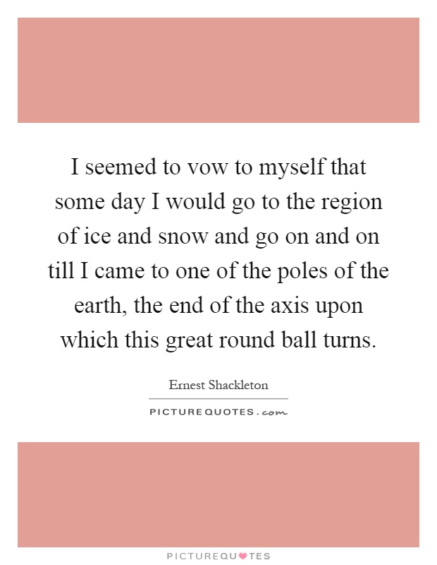 I seemed to vow to myself that some day I would go to the region of ice and snow and go on and on till I came to one of the poles of the earth, the end of the axis upon which this great round ball turns Picture Quote #1