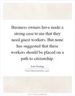 Business owners have made a strong case to me that they need guest workers. But none has suggested that these workers should be placed on a path to citizenship Picture Quote #1