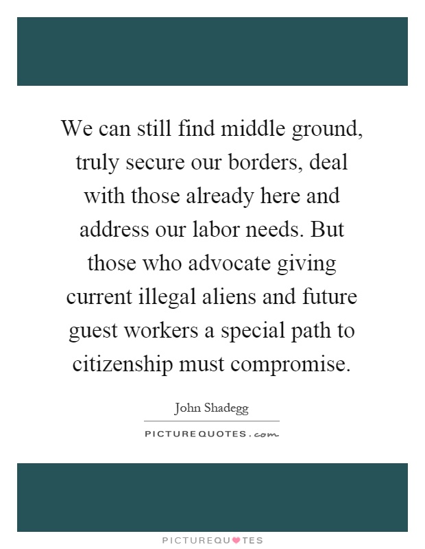 We can still find middle ground, truly secure our borders, deal with those already here and address our labor needs. But those who advocate giving current illegal aliens and future guest workers a special path to citizenship must compromise Picture Quote #1