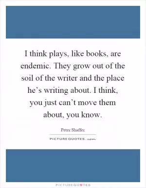 I think plays, like books, are endemic. They grow out of the soil of the writer and the place he’s writing about. I think, you just can’t move them about, you know Picture Quote #1