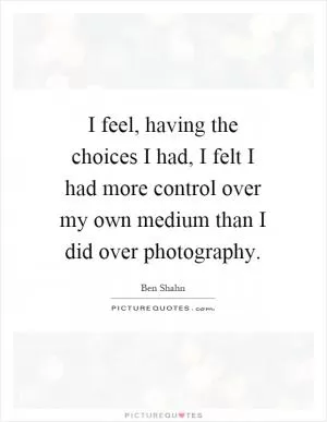 I feel, having the choices I had, I felt I had more control over my own medium than I did over photography Picture Quote #1