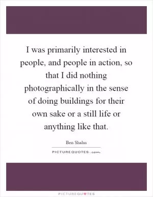 I was primarily interested in people, and people in action, so that I did nothing photographically in the sense of doing buildings for their own sake or a still life or anything like that Picture Quote #1