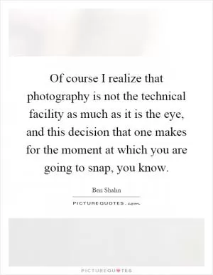 Of course I realize that photography is not the technical facility as much as it is the eye, and this decision that one makes for the moment at which you are going to snap, you know Picture Quote #1