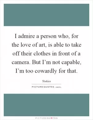 I admire a person who, for the love of art, is able to take off their clothes in front of a camera. But I’m not capable, I’m too cowardly for that Picture Quote #1