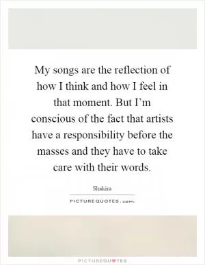 My songs are the reflection of how I think and how I feel in that moment. But I’m conscious of the fact that artists have a responsibility before the masses and they have to take care with their words Picture Quote #1