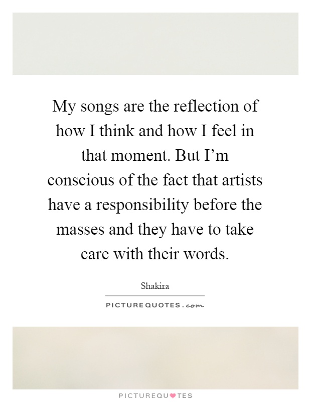 My songs are the reflection of how I think and how I feel in that moment. But I'm conscious of the fact that artists have a responsibility before the masses and they have to take care with their words Picture Quote #1