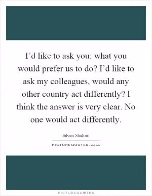 I’d like to ask you: what you would prefer us to do? I’d like to ask my colleagues, would any other country act differently? I think the answer is very clear. No one would act differently Picture Quote #1