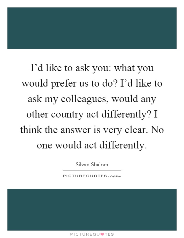 I'd like to ask you: what you would prefer us to do? I'd like to ask my colleagues, would any other country act differently? I think the answer is very clear. No one would act differently Picture Quote #1