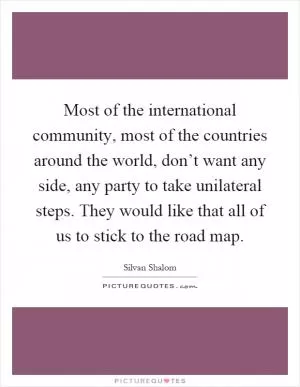Most of the international community, most of the countries around the world, don’t want any side, any party to take unilateral steps. They would like that all of us to stick to the road map Picture Quote #1