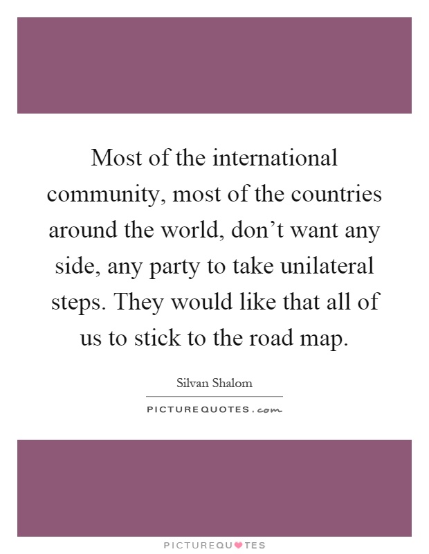 Most of the international community, most of the countries around the world, don't want any side, any party to take unilateral steps. They would like that all of us to stick to the road map Picture Quote #1