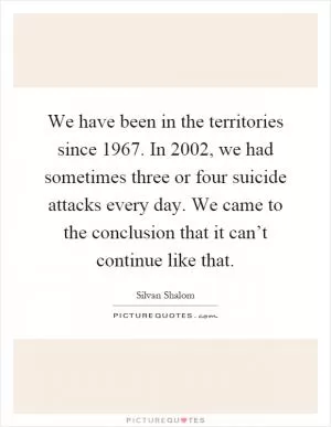 We have been in the territories since 1967. In 2002, we had sometimes three or four suicide attacks every day. We came to the conclusion that it can’t continue like that Picture Quote #1